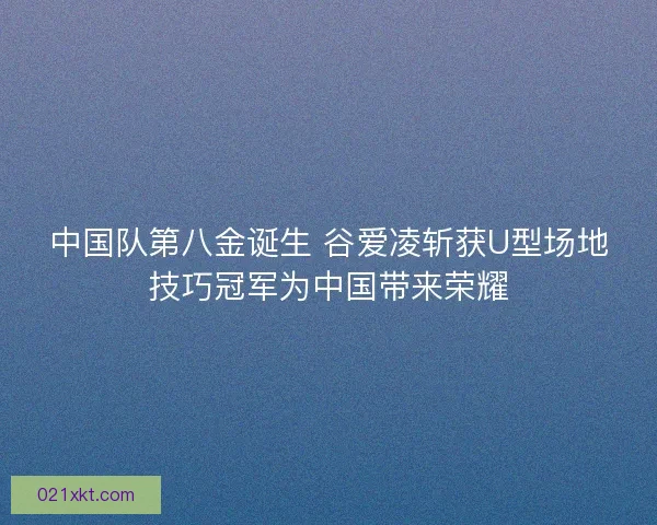 中国队第八金诞生 谷爱凌斩获U型场地技巧冠军为中国带来荣耀