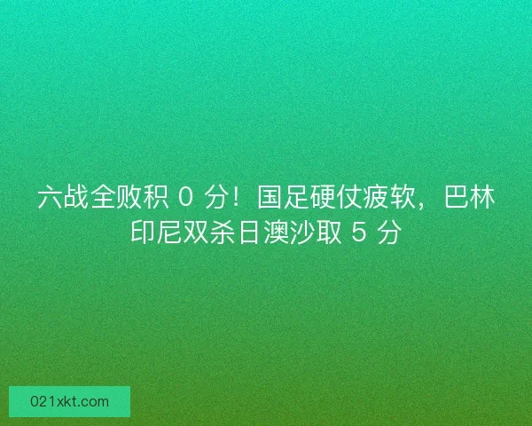 六战全败积 0 分！国足硬仗疲软，巴林印尼双杀日澳沙取 5 分
