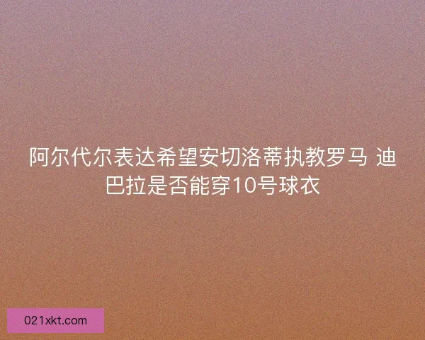 阿尔代尔表达希望安切洛蒂执教罗马 迪巴拉是否能穿10号球衣