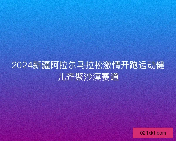 2024新疆阿拉尔马拉松激情开跑运动健儿齐聚沙漠赛道