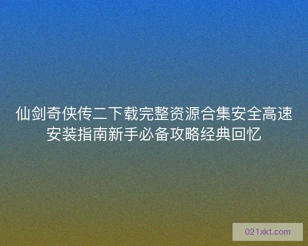 仙剑奇侠传二下载完整资源合集安全高速安装指南新手必备攻略经典回忆