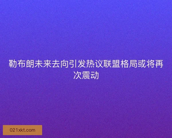 勒布朗未来去向引发热议联盟格局或将再次震动