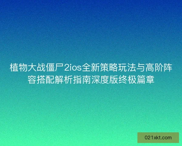植物大战僵尸2ios全新策略玩法与高阶阵容搭配解析指南深度版终极篇章