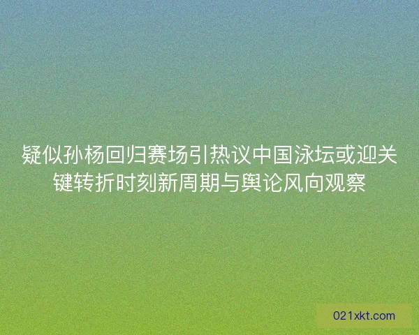 疑似孙杨回归赛场引热议中国泳坛或迎关键转折时刻新周期与舆论风向观察