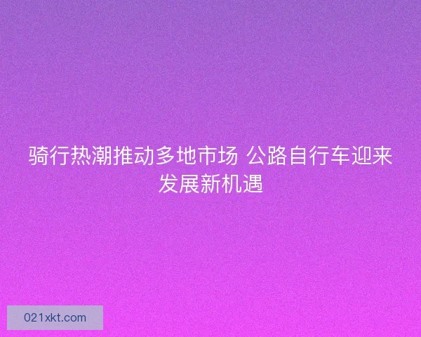 骑行热潮推动多地市场 公路自行车迎来发展新机遇