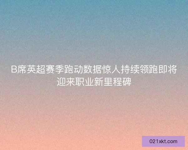 B席英超赛季跑动数据惊人持续领跑即将迎来职业新里程碑
