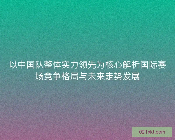 以中国队整体实力领先为核心解析国际赛场竞争格局与未来走势发展