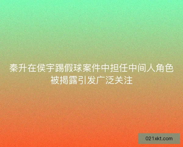 秦升在侯宇踢假球案件中担任中间人角色被揭露引发广泛关注
