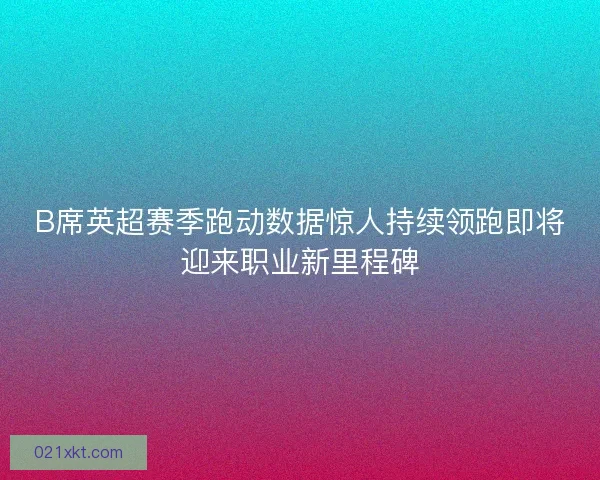 B席英超赛季跑动数据惊人持续领跑即将迎来职业新里程碑
