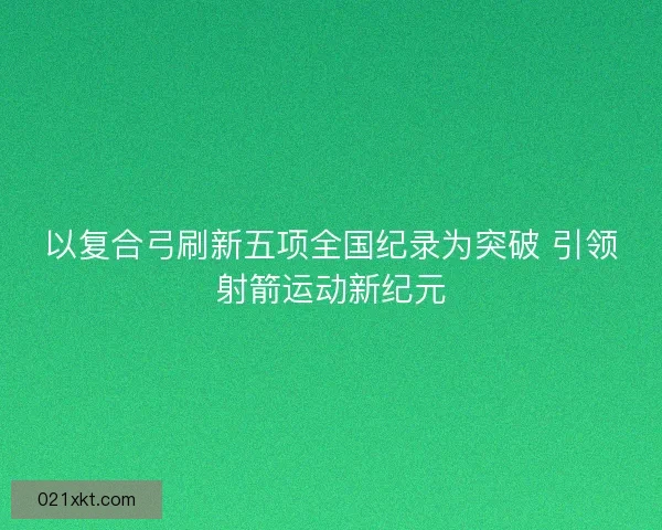 以复合弓刷新五项全国纪录为突破 引领射箭运动新纪元
