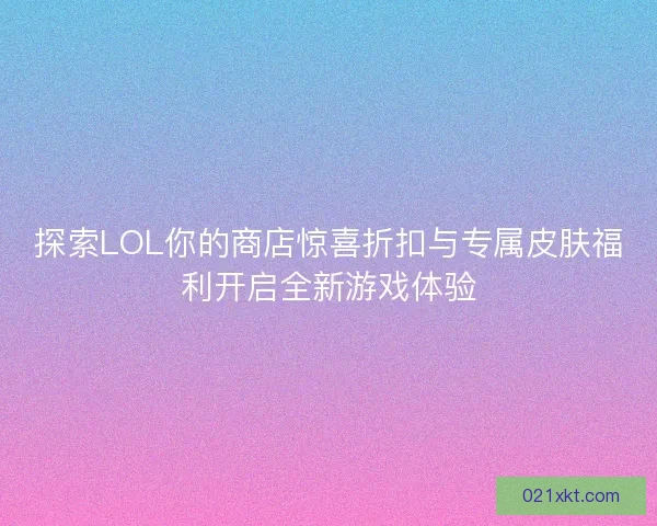 探索LOL你的商店惊喜折扣与专属皮肤福利开启全新游戏体验