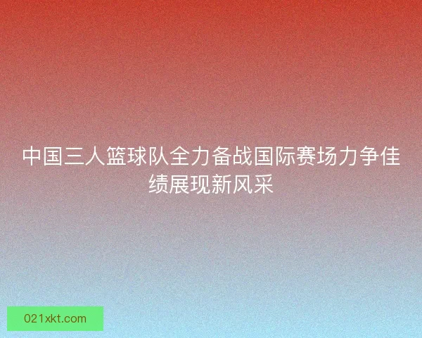中国三人篮球队全力备战国际赛场力争佳绩展现新风采