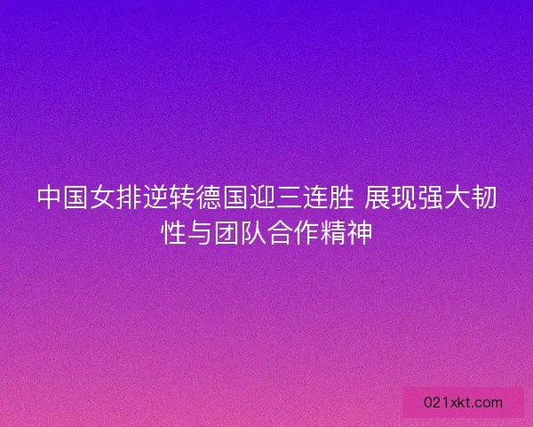 中国女排逆转德国迎三连胜 展现强大韧性与团队合作精神