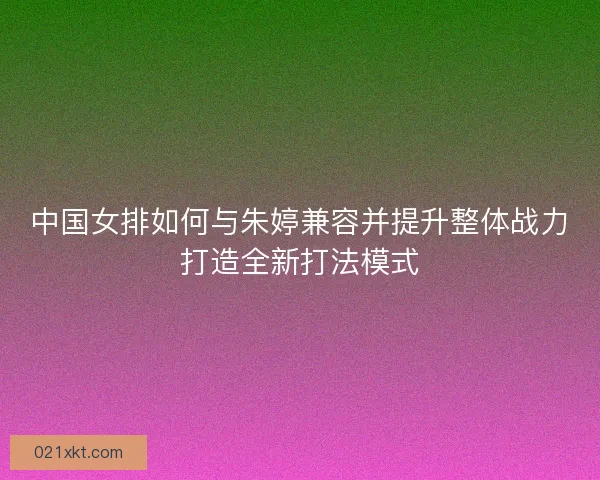 中国女排如何与朱婷兼容并提升整体战力打造全新打法模式