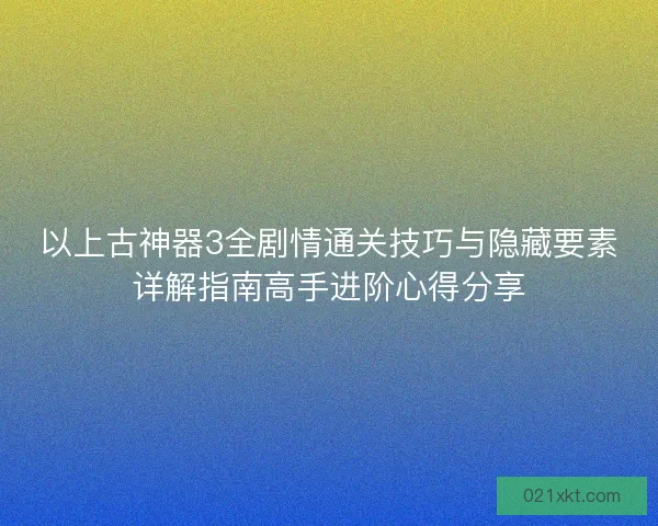 以上古神器3全剧情通关技巧与隐藏要素详解指南高手进阶心得分享